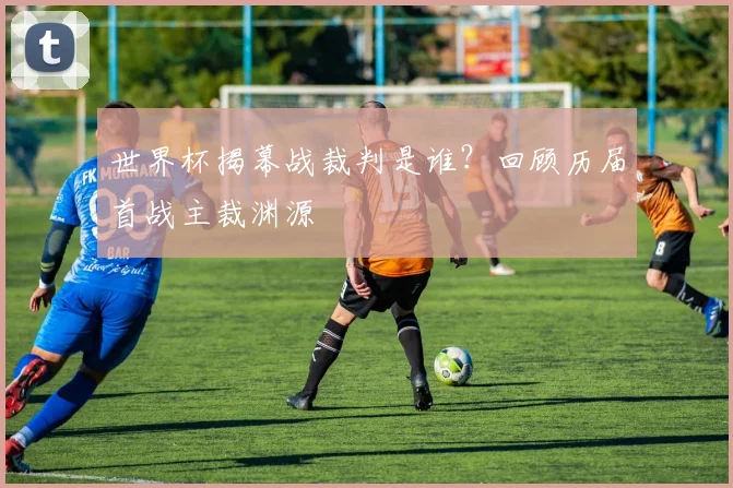 世界杯揭幕战裁判是谁？回顾历届首战主裁渊源