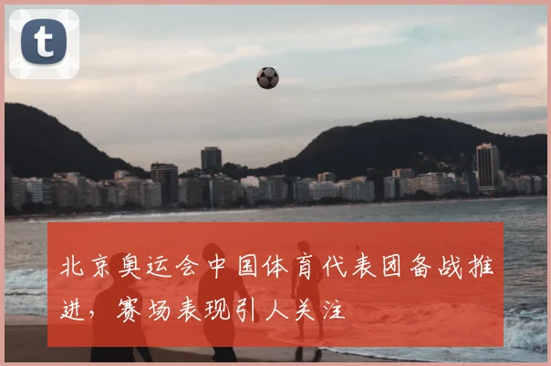 北京奥运会中国体育代表团备战推进，赛场表现引人关注