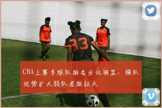 CBA上赛季球队排名分化明显，强队优势扩大弱队差距拉大