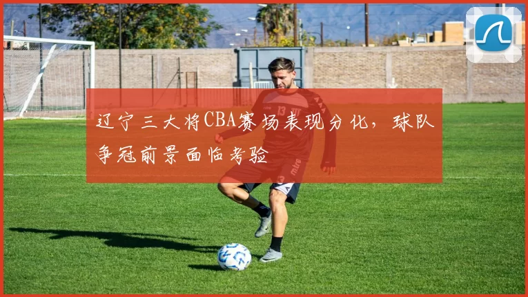 辽宁三大将CBA赛场表现分化，球队争冠前景面临考验