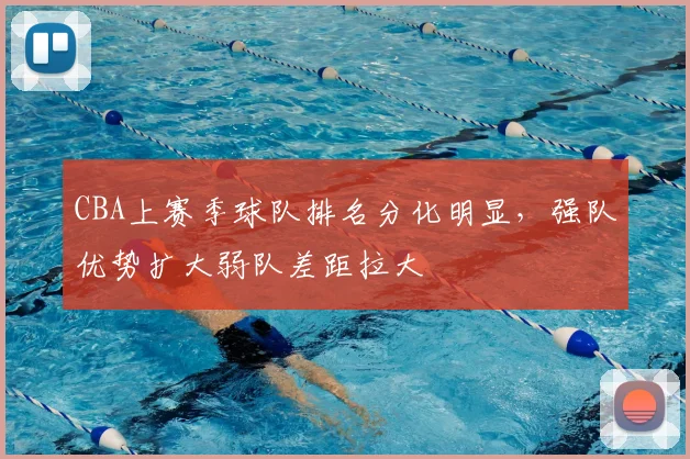 CBA上赛季球队排名分化明显，强队优势扩大弱队差距拉大