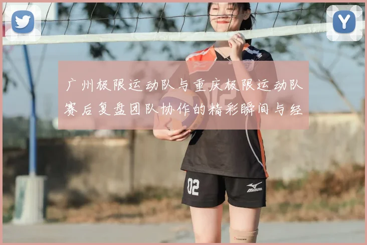广州极限运动队与重庆极限运动队赛后复盘团队协作的精彩瞬间与经验分享