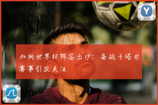 加纳世界杯阵容出炉：备战卡塔尔赛事引发关注