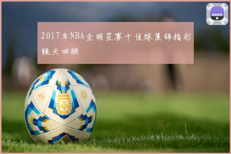 2017年NBA全明星赛十佳球集锦精彩镜头回顾
