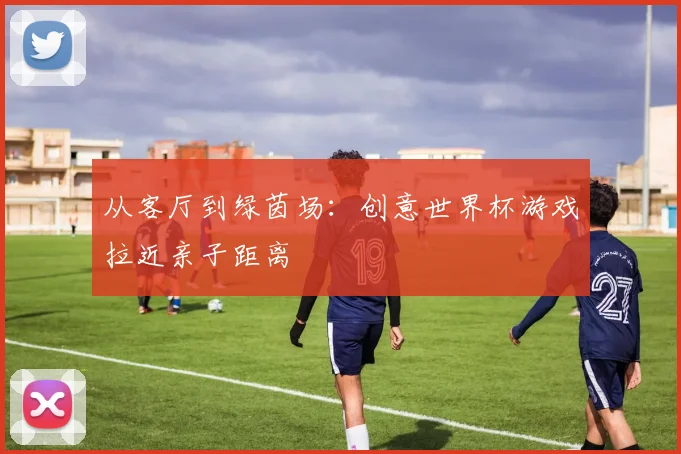 从客厅到绿茵场：创意世界杯游戏拉近亲子距离