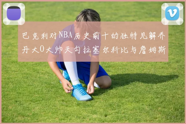 巴克利对NBA历史前十的独特见解乔丹大O大帅天勾拉塞尔科比与詹姆斯排名分析