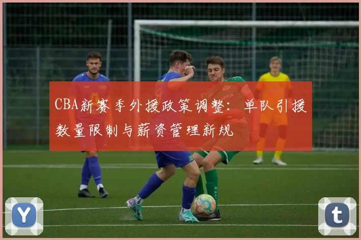 CBA新赛季外援政策调整：单队引援数量限制与薪资管理新规