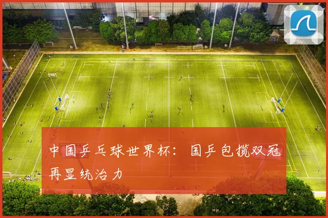 中国乒乓球世界杯：国乒包揽双冠再显统治力