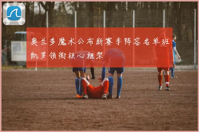 奥兰多魔术公布新赛季阵容名单班凯罗领衔核心框架