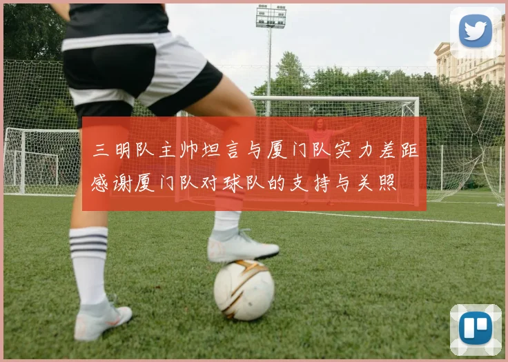 三明队主帅坦言与厦门队实力差距感谢厦门队对球队的支持与关照