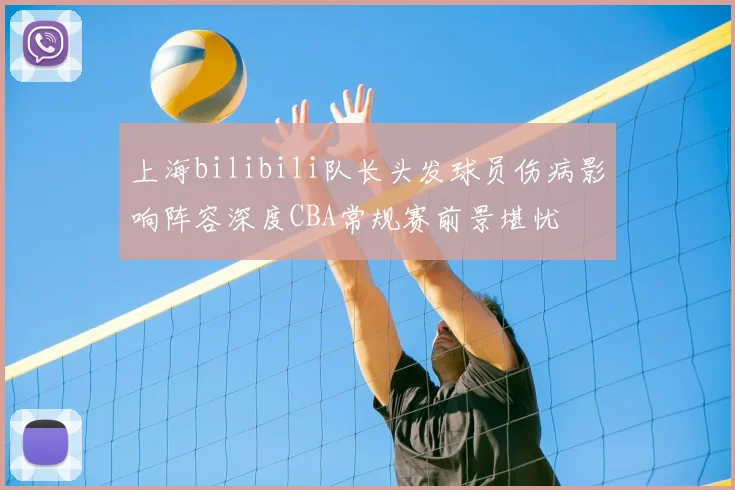上海bilibili队长头发球员伤病影响阵容深度CBA常规赛前景堪忧