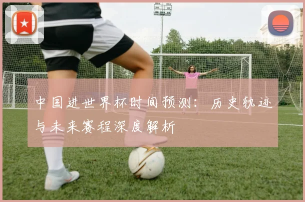 中国进世界杯时间预测：历史轨迹与未来赛程深度解析