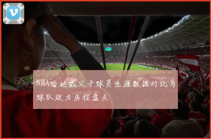 NBA哈达威父子球员生涯数据对比与球队效力历程盘点