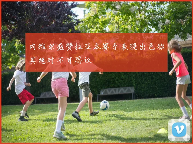 内维尔盛赞拉亚本赛季表现出色称其绝对不可思议