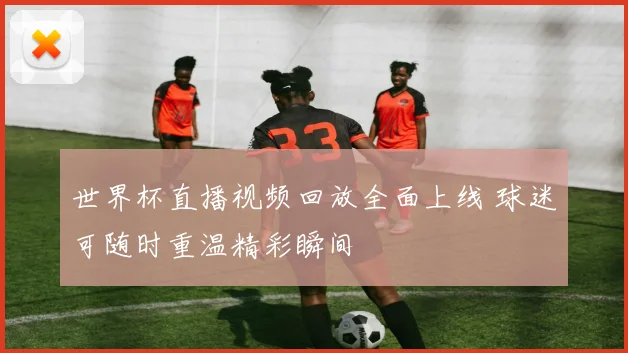 世界杯直播视频回放全面上线 球迷可随时重温精彩瞬间