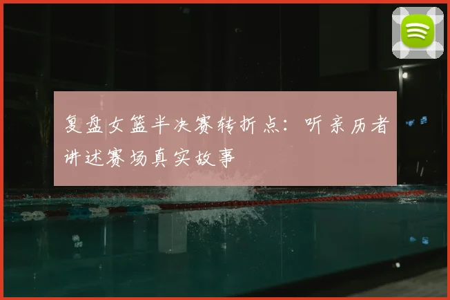 复盘女篮半决赛转折点：听亲历者讲述赛场真实故事