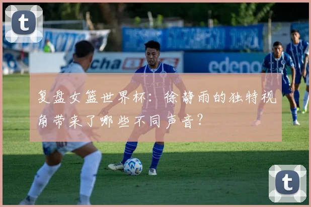 复盘女篮世界杯：徐静雨的独特视角带来了哪些不同声音？