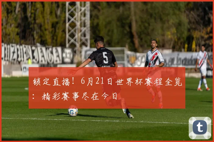 锁定直播！6月21日世界杯赛程全览：精彩赛事尽在今日