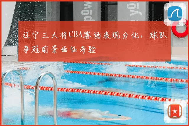 辽宁三大将CBA赛场表现分化，球队争冠前景面临考验