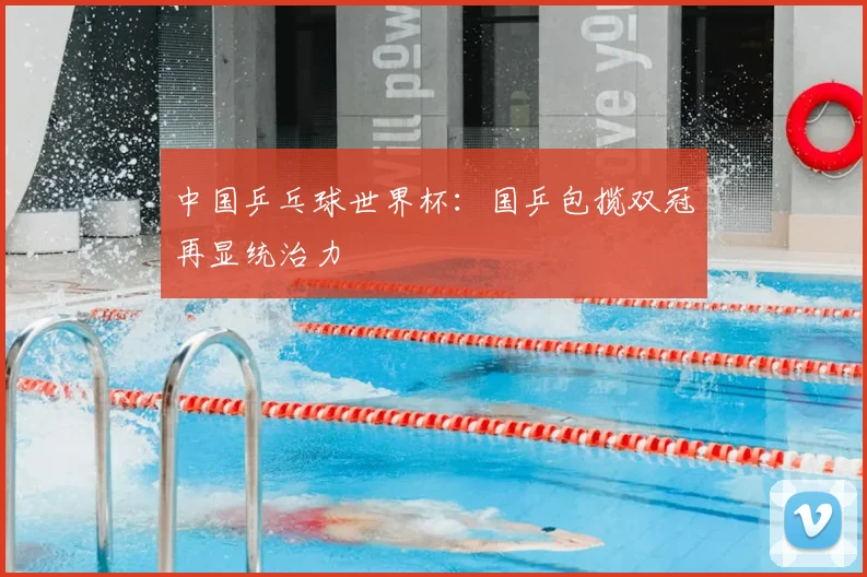 中国乒乓球世界杯：国乒包揽双冠再显统治力