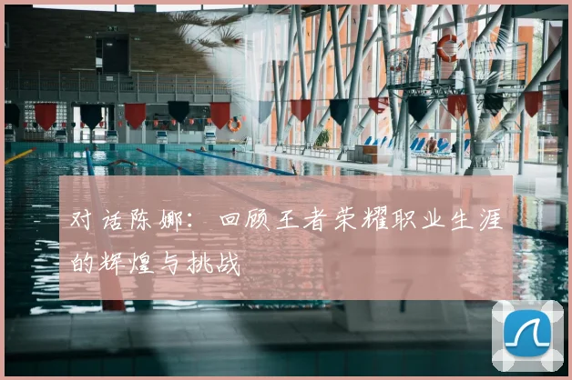 对话陈娜：回顾王者荣耀职业生涯的辉煌与挑战