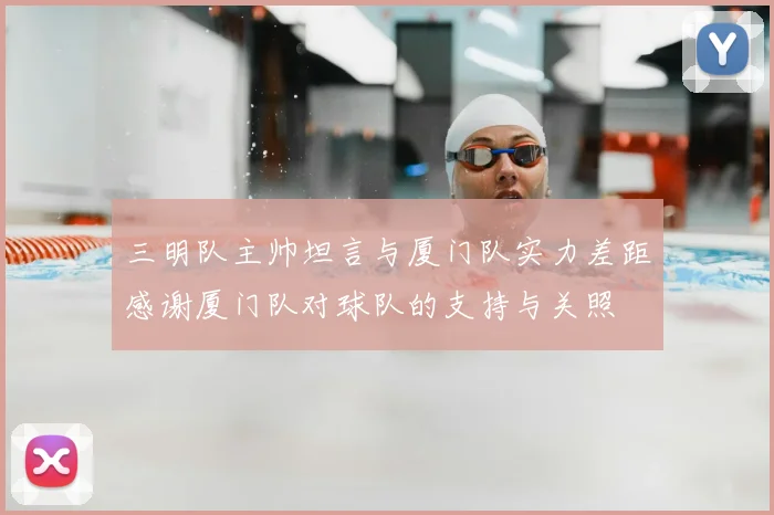 三明队主帅坦言与厦门队实力差距感谢厦门队对球队的支持与关照