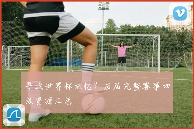 寻找世界杯记忆？历届完整赛事回放资源汇总