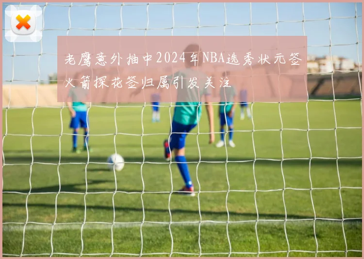 老鹰意外抽中2024年NBA选秀状元签火箭探花签归属引发关注