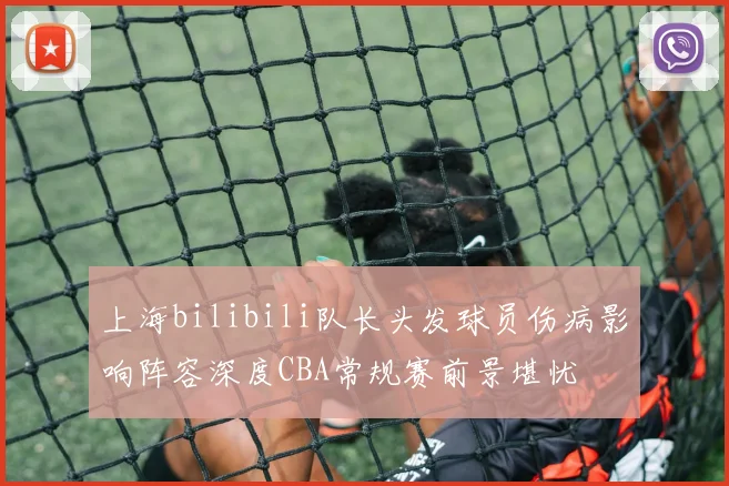 上海bilibili队长头发球员伤病影响阵容深度CBA常规赛前景堪忧