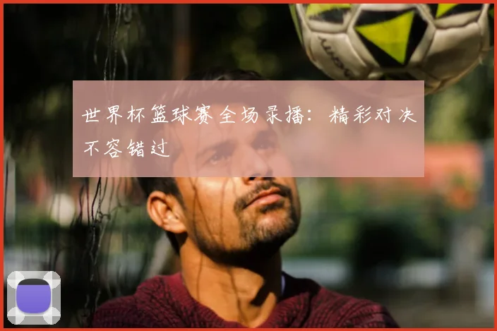 世界杯篮球赛全场录播：精彩对决不容错过
