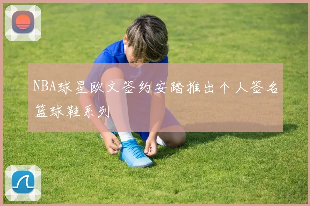 NBA球星欧文签约安踏推出个人签名篮球鞋系列