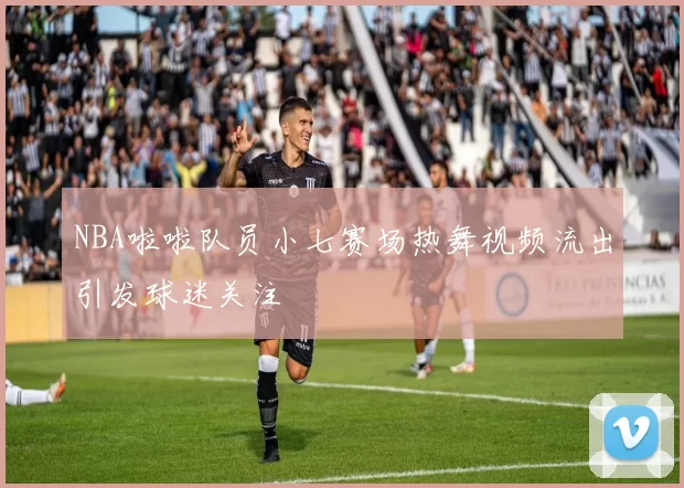 NBA啦啦队员小七赛场热舞视频流出引发球迷关注