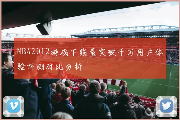 NBA2012游戏下载量突破千万用户体验评测对比分析