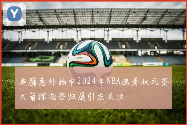 老鹰意外抽中2024年NBA选秀状元签火箭探花签归属引发关注