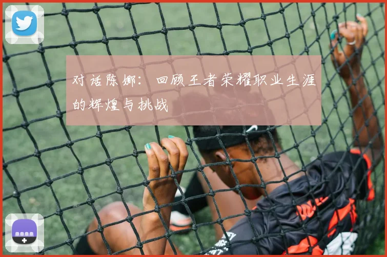 对话陈娜：回顾王者荣耀职业生涯的辉煌与挑战