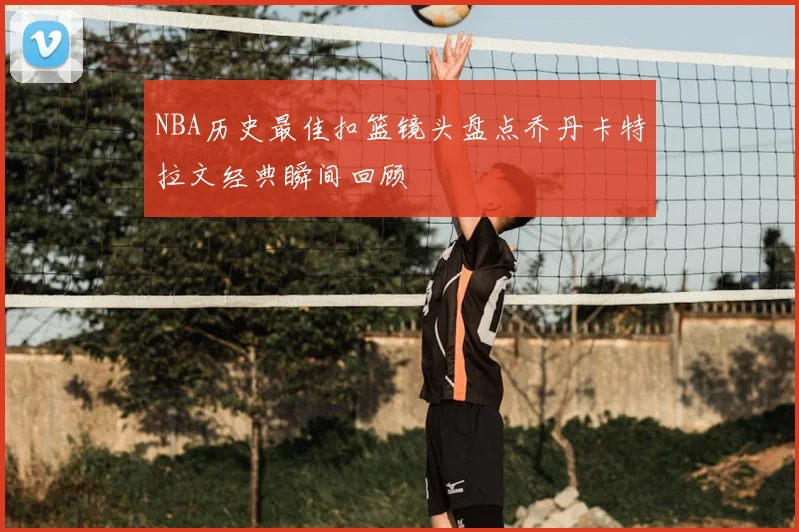 NBA历史最佳扣篮镜头盘点乔丹卡特拉文经典瞬间回顾