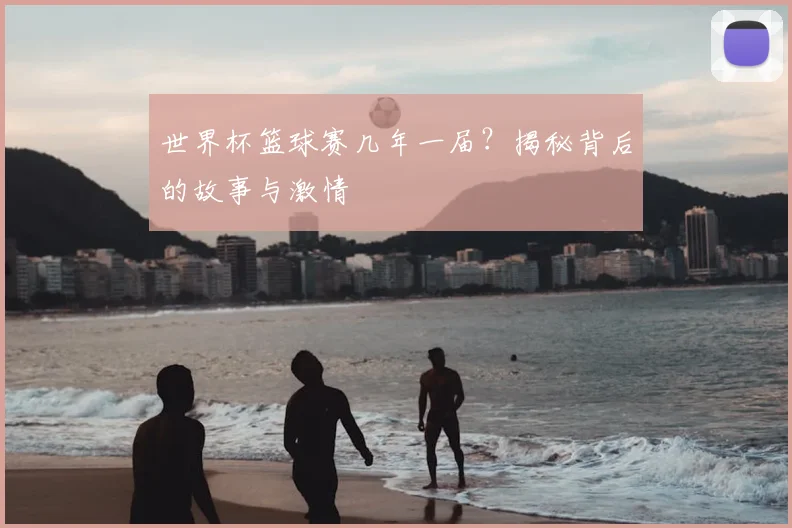 世界杯篮球赛几年一届？揭秘背后的故事与激情